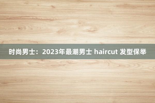 时尚男士：2023年最潮男士 haircut 发型保举